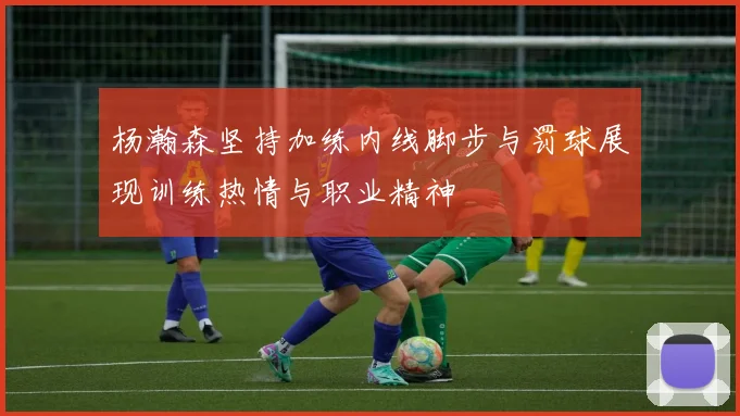 杨瀚森坚持加练内线脚步与罚球展现训练热情与职业精神