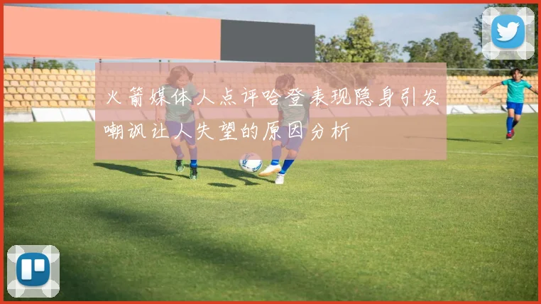 火箭媒体人点评哈登表现隐身引发嘲讽让人失望的原因分析