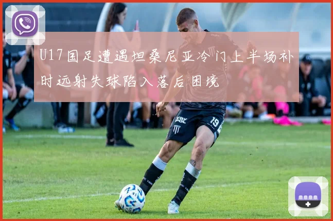 U17国足遭遇坦桑尼亚冷门上半场补时远射失球陷入落后困境
