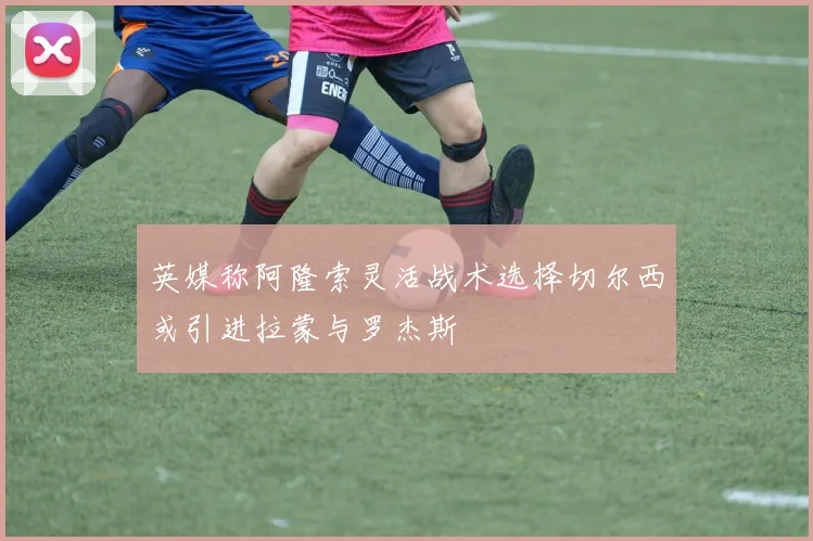 英媒称阿隆索灵活战术选择切尔西或引进拉蒙与罗杰斯