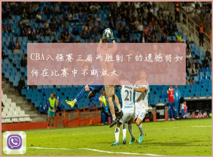 CBA八强赛三局两胜制下的遗憾将如何在比赛中不断放大