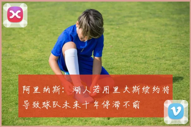 阿里纳斯：湖人若用里夫斯续约将导致球队未来十年停滞不前