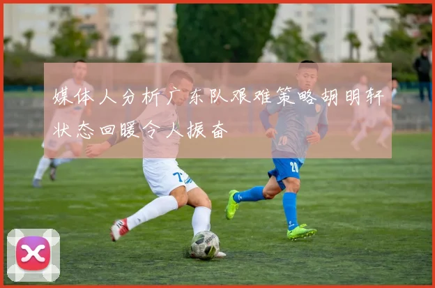 媒体人分析广东队艰难策略胡明轩状态回暖令人振奋