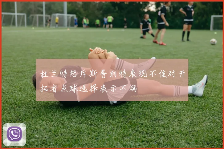 杜兰特怒斥斯普利特表现不佳对开拓者点球选择表示不满