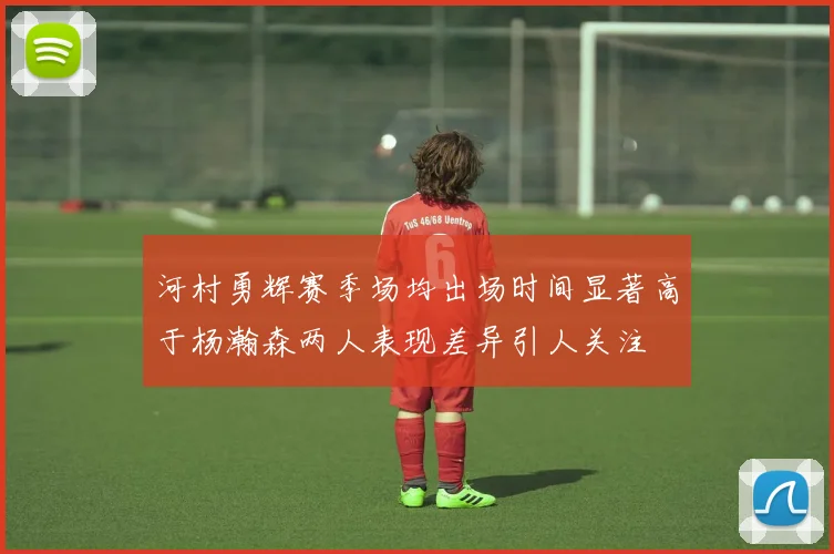 河村勇辉赛季场均出场时间显著高于杨瀚森两人表现差异引人关注