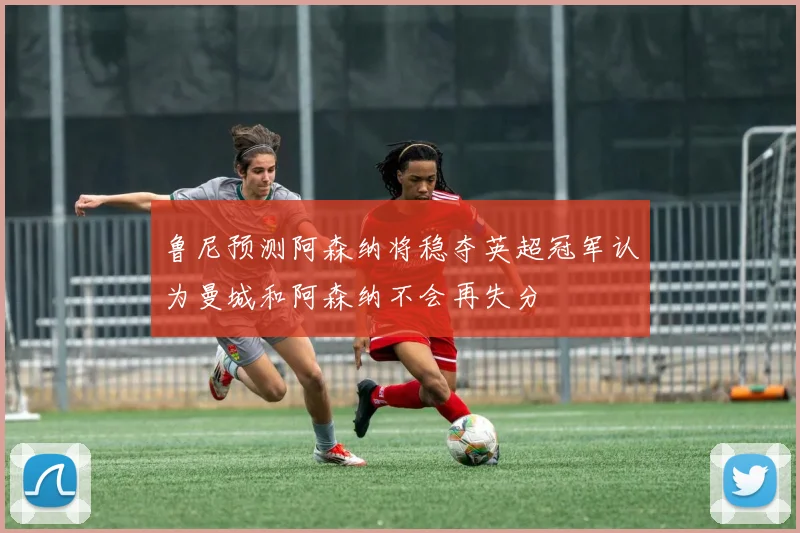 鲁尼预测阿森纳将稳夺英超冠军认为曼城和阿森纳不会再失分