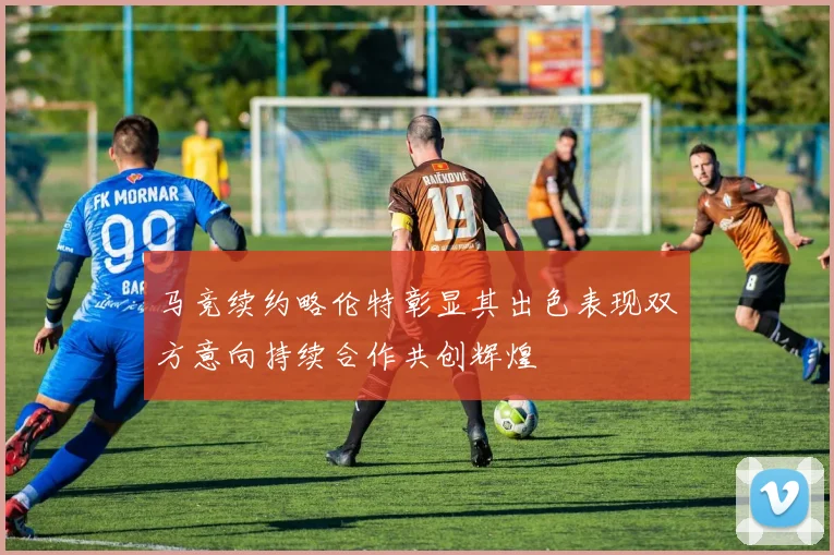 马竞续约略伦特彰显其出色表现双方意向持续合作共创辉煌