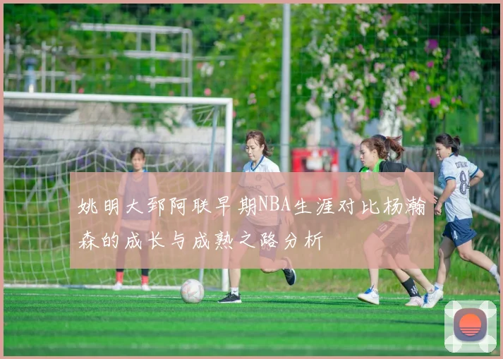 姚明大郅阿联早期NBA生涯对比杨瀚森的成长与成熟之路分析