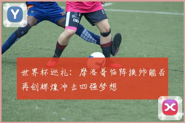 世界杯巡礼：摩洛哥临阵换帅能否再创辉煌冲击四强梦想