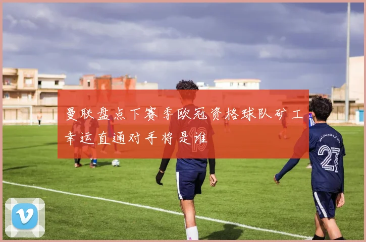 曼联盘点下赛季欧冠资格球队矿工幸运直通对手将是谁