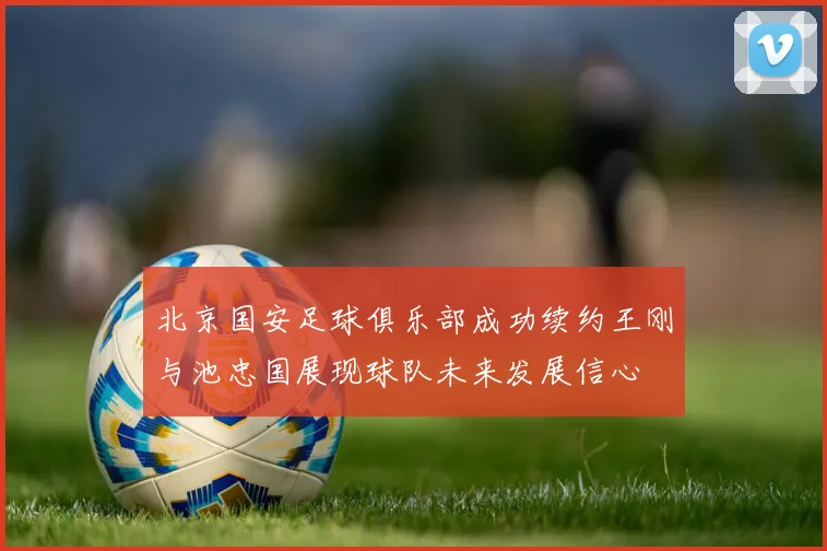 北京国安足球俱乐部成功续约王刚与池忠国展现球队未来发展信心