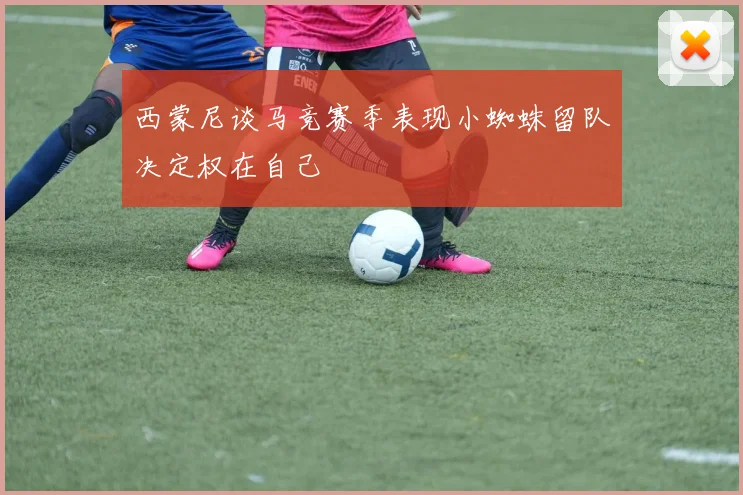 西蒙尼谈马竞赛季表现小蜘蛛留队决定权在自己