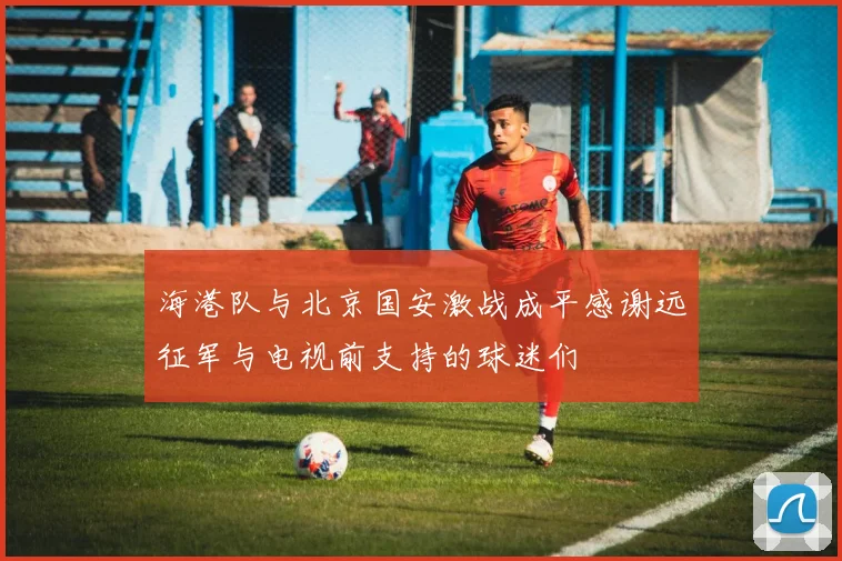 海港队与北京国安激战成平感谢远征军与电视前支持的球迷们