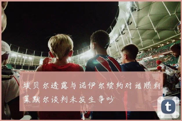 埃贝尔透露与诺伊尔续约对话顺利莱默尔谈判未发生争吵