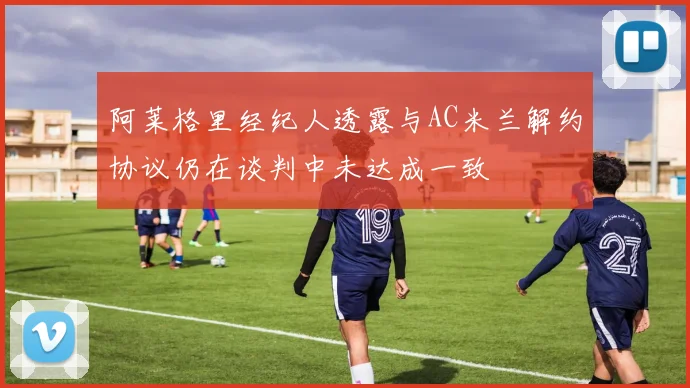 阿莱格里经纪人透露与AC米兰解约协议仍在谈判中未达成一致