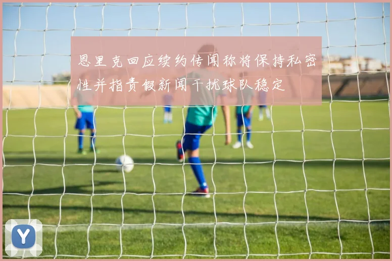 恩里克回应续约传闻称将保持私密性并指责假新闻干扰球队稳定