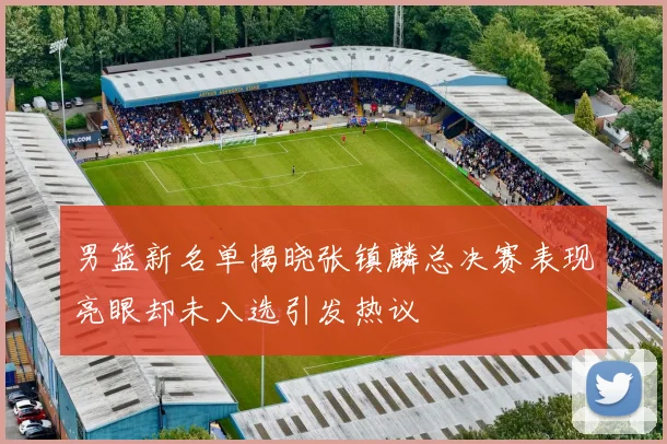 男篮新名单揭晓张镇麟总决赛表现亮眼却未入选引发热议
