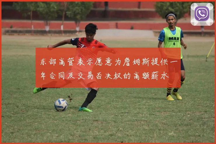 东部高管表示愿意为詹姆斯提供一年合同及交易否决权的高额薪水