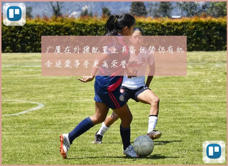 广厦在外援配置上具备优势仍有机会逆袭争夺更高荣誉
