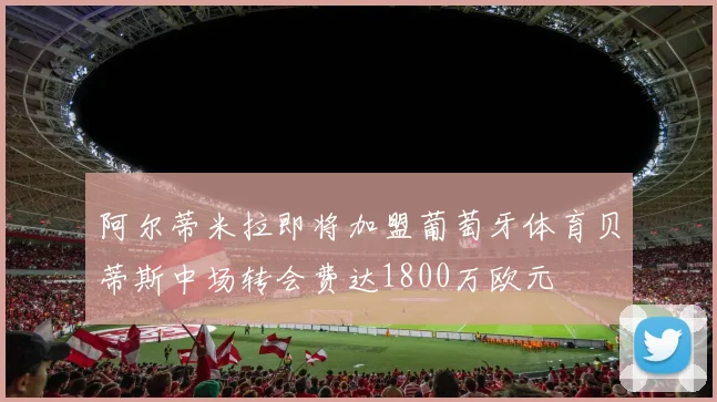 阿尔蒂米拉即将加盟葡萄牙体育贝蒂斯中场转会费达1800万欧元