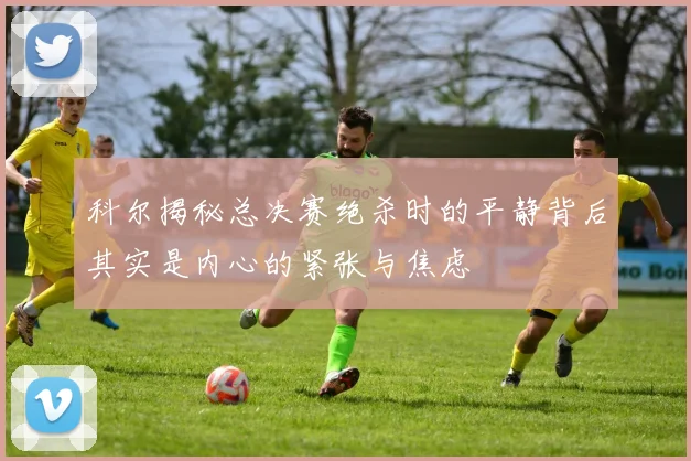 科尔揭秘总决赛绝杀时的平静背后其实是内心的紧张与焦虑