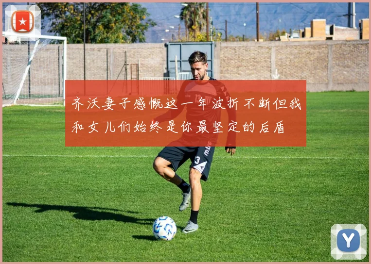 齐沃妻子感慨这一年波折不断但我和女儿们始终是你最坚定的后盾