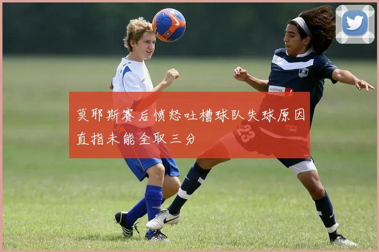 莫耶斯赛后愤怒吐槽球队失球原因直指未能全取三分