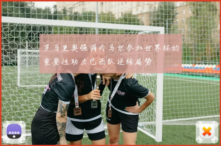 罗马里奥强调内马尔参加世界杯的重要性助力巴西队逆转局势