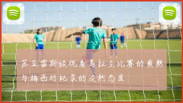 苏亚雷斯谈观看乌拉圭比赛的煎熬与梅西对纪录的淡然态度