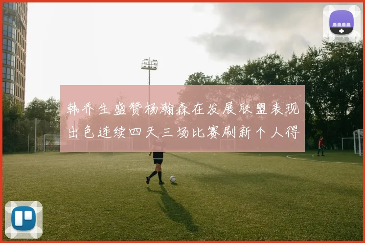 韩乔生盛赞杨瀚森在发展联盟表现出色连续四天三场比赛刷新个人得分与篮板纪录