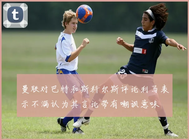 曼联对巴特和斯科尔斯评论利马表示不满认为其言论带有嘲讽意味