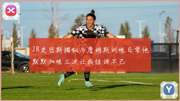 JR史密斯揭秘与詹姆斯训练日常他默默加练三次让我惊讶不已