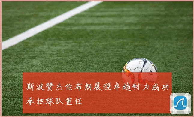 斯波赞杰伦布朗展现卓越耐力成功承担球队重任