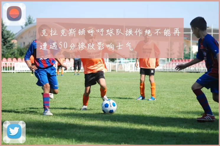克拉克斯顿呼吁球队振作绝不能再遭遇50分惨败影响士气