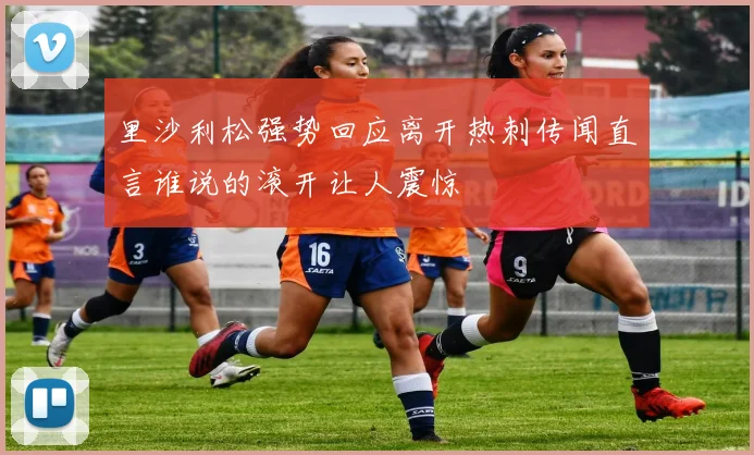里沙利松强势回应离开热刺传闻直言谁说的滚开让人震惊