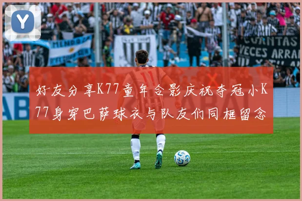 好友分享K77童年合影庆祝夺冠小K77身穿巴萨球衣与队友们同框留念